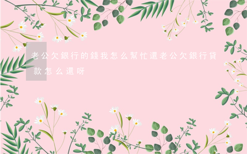 老公欠銀行的錢,我怎么幫忙還（老公欠銀行貸款怎么還呀）