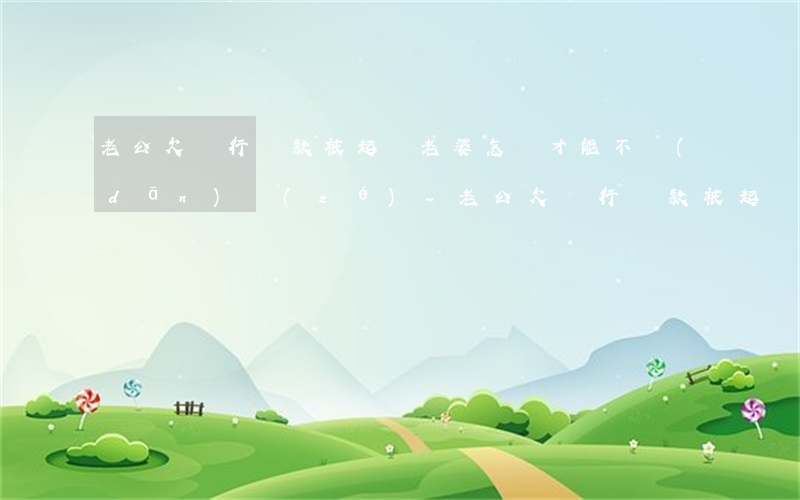 老公欠銀行貸款被起訴老婆怎樣才能不擔(dān)責(zé)-老公欠銀行貸款被起訴老婆怎樣才能不擔(dān)責(zé)任