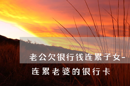 老公欠银行钱连累子女-老公欠银行的钱会连累老婆的银行卡?