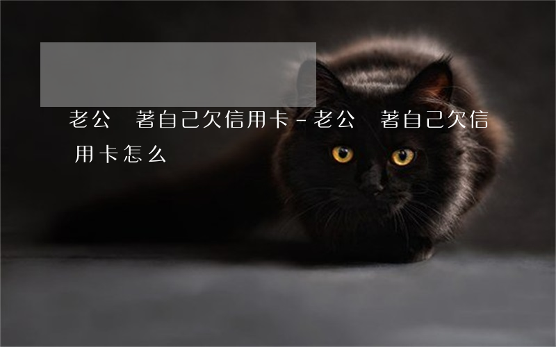 老公瞞著自己欠信用卡-老公瞞著自己欠信用卡怎么辦