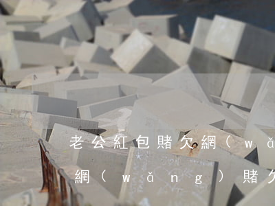 老公紅包賭欠網(wǎng)貸十多萬(老公網(wǎng)賭欠了十萬)