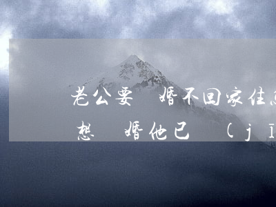 老公要離婚不回家住怎么辦(老公要離婚,我不想離婚,他已經(jīng)不回家了)