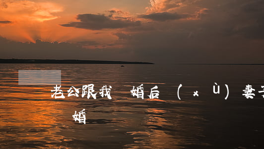 老公跟我離婚后續(xù)(妻子終于和丈夫離婚)