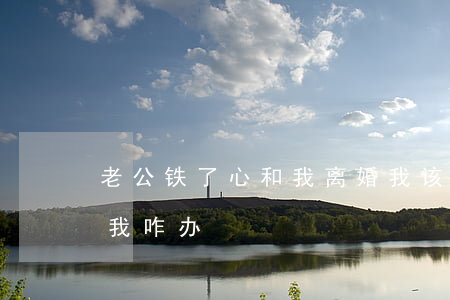 老公铁了心和我离婚我该怎么办(老公要离婚我咋办)