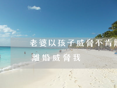 老婆以孩子威脅不肯離婚(有孩子了媳婦老拿離婚威脅我)