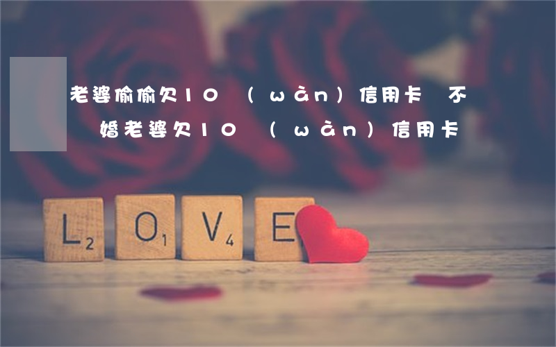 老婆偷偷欠10萬(wàn)信用卡該不該離婚（老婆欠10萬(wàn)信用卡）