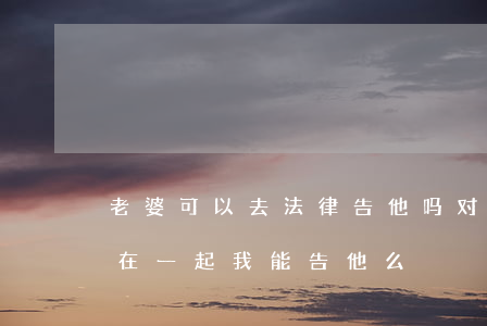 老婆可以去法律告他吗(对方有老婆了还跟我在一起,我能告他么)