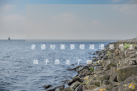 老婆吵著要離婚還要帶走孩子(鬧離婚老婆把孩子帶走了聯(lián)系不上)