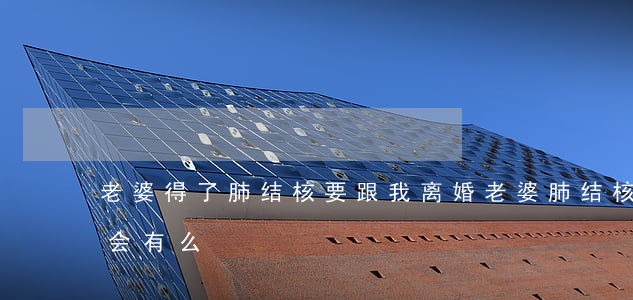 老婆得了肺结核要跟我离婚(老婆肺结核老公会有么)