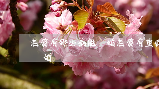 老婆有哪些病能離婚(老婆有重病老公能提出離婚嗎)