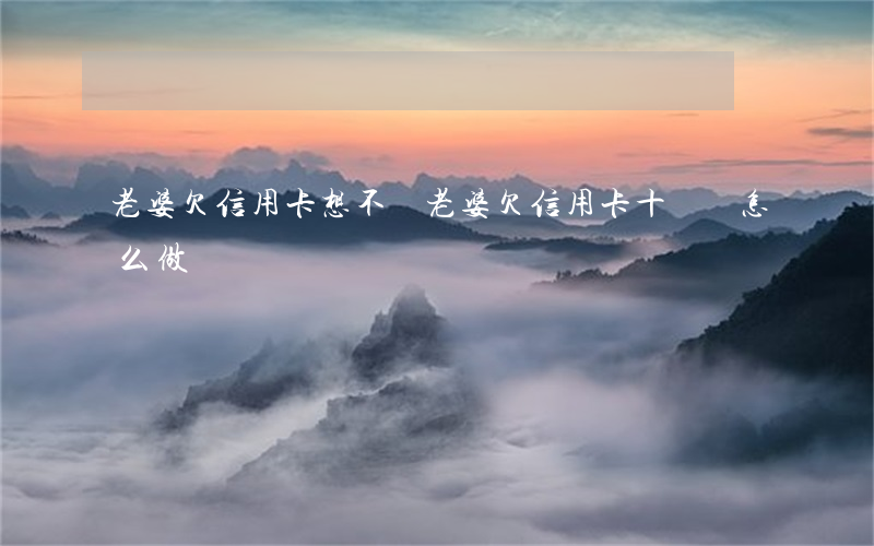 老婆欠信用卡想不開(老婆欠信用卡十幾萬怎么做)