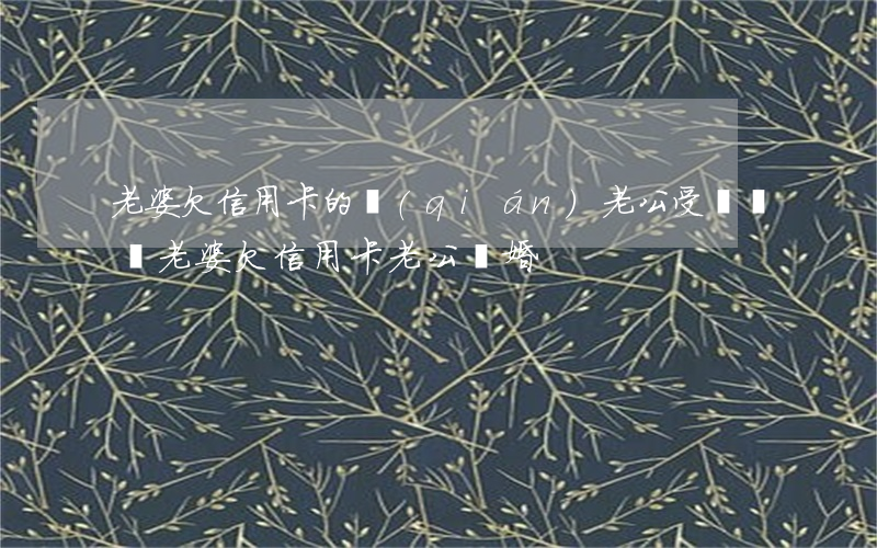 老婆欠信用卡的錢(qián)老公受牽連嗎（老婆欠信用卡老公離婚）