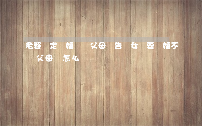 老婆決定離婚會聽父母勸告嗎(女兒要離婚不聽父母勸怎么辦)