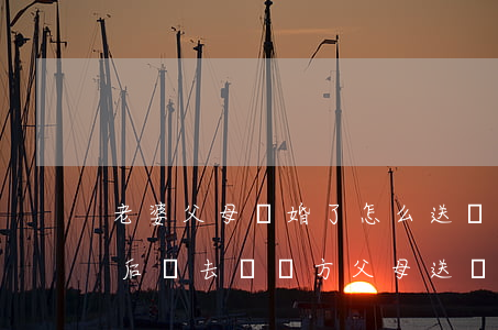 老婆父母離婚了怎么送節(jié)禮(離婚后還去給對方父母送節(jié))