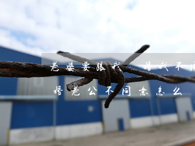 老婆要跟我離婚我不同意怎么辦(老婆提出離婚老公不同意怎么辦)