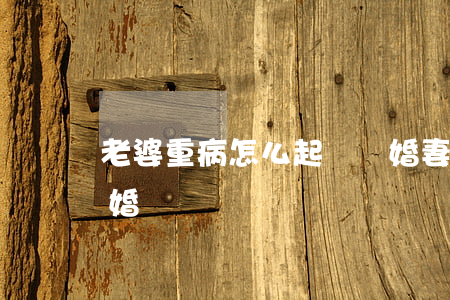 老婆重病怎么起訴離婚(妻子得病丈夫起訴離婚)