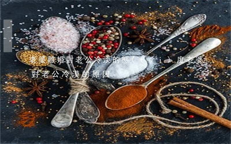 老婆離婚對老公冷淡的態(tài)度(老婆對老公冷漠的原因)