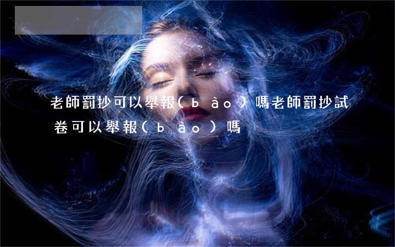 老師罰抄可以舉報(bào)嗎(老師罰抄試卷可以舉報(bào)嗎)