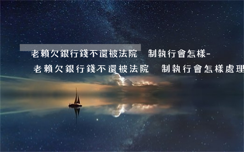 老賴欠銀行錢不還被法院強制執行會怎樣-老賴欠銀行錢不還被法院強制執行會怎樣處理