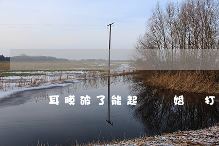 耳膜破了能起訴離婚嗎(打破耳膜判幾年)