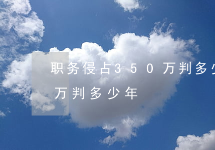 职务侵占350万判多少年(职务侵占500万判多少年)