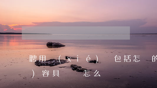 聘用協(xié)議包括怎樣的內(nèi)容,具體該怎么來寫