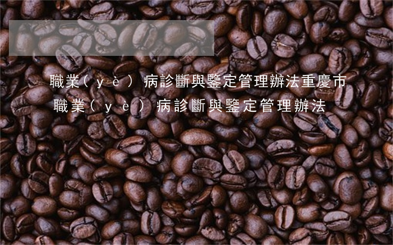 職業(yè)病診斷與鑒定管理辦法(重慶市職業(yè)病診斷與鑒定管理辦法)