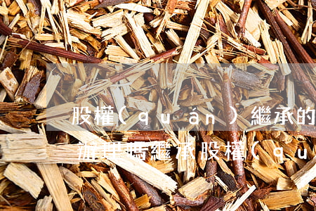 股權(quán)繼承的手續(xù)如何辦理嗎(繼承股權(quán)怎么辦理)