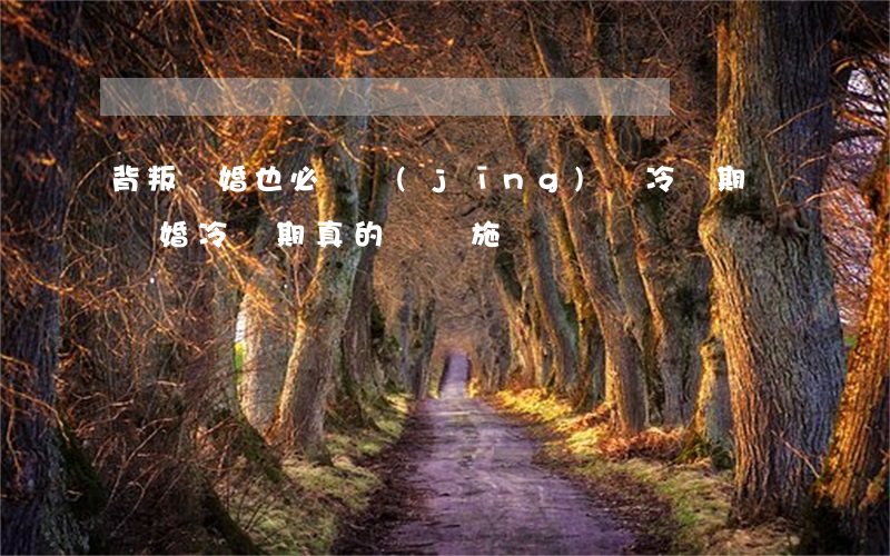 背叛離婚也必須經(jīng)過冷靜期嗎(離婚冷靜期真的會實施嗎)