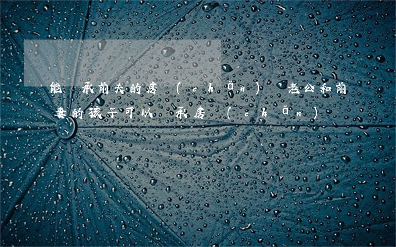 能繼承前夫的房產(chǎn)嗎(老公和前妻的孩子可以繼承房產(chǎn)嗎)