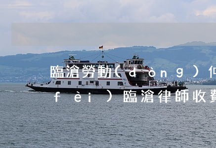 臨滄勞動(dòng)仲裁律師怎么收費(fèi)(臨滄律師收費(fèi)標(biāo)準(zhǔn))