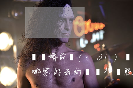 臨滄婚前財(cái)產(chǎn)律師哪家好(云南臨滄律師服務(wù)所)