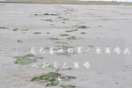自己喜欢的男人要离婚我该怎么做(如何让男人和自己离婚)
