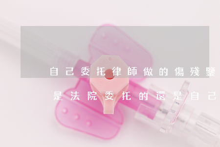 自己委托律師做的傷殘鑒定有用嗎(傷殘鑒定是法院委托的還是自己找的)