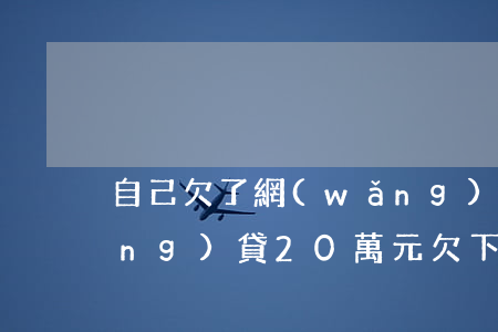 自己欠了網(wǎng)貸20萬(網(wǎng)貸20萬元欠下一身債)