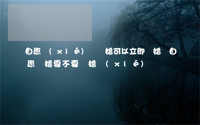 自愿協(xié)議離婚可以立即離婚嗎(自愿離婚要不要離婚協(xié)議書)