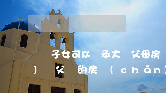 臺灣子女可以繼承大陸父母房產(chǎn)嗎(父輩的房產(chǎn)子女如何繼承)