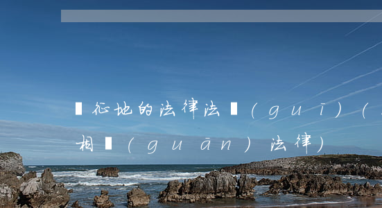 與征地的法律法規(guī)(土地征用的相關(guān)法律)