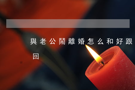 與老公鬧離婚怎么和好(跟老婆鬧離婚怎么挽回)