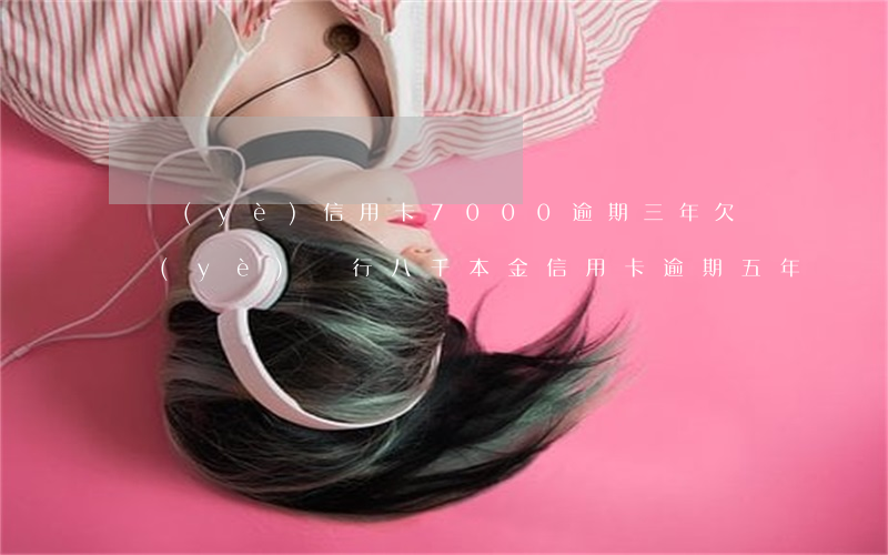 興業(yè)信用卡7000逾期三年(欠興業(yè)銀行八千本金信用卡逾期五年)