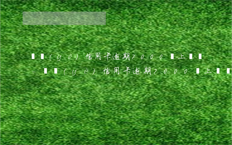 興業(yè)信用卡逾期7000會上門嗎-興業(yè)信用卡逾期7000會上門嗎知乎