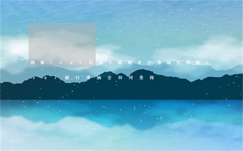 興業(yè)信用卡逾期多少滯納金(興業(yè)銀行滯納金如何免除)