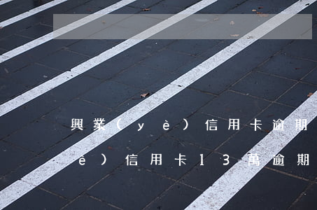 興業(yè)信用卡逾期容時容差 興業(yè)信用卡13萬逾期