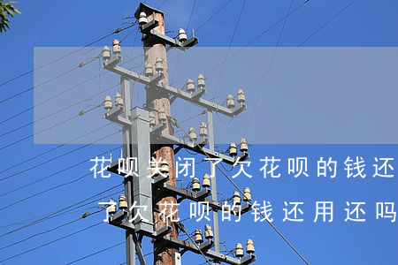 花呗关闭了欠花呗的钱还用还吗-花呗关闭了欠花呗的钱还用还吗怎么办