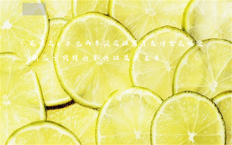 花呗欠10元两年没还拉黑了(支付宝花呗逾期几千块钱会不会拉进黑名单)