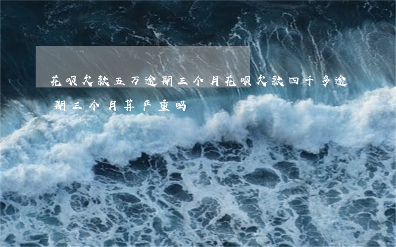 花呗欠款五万逾期三个月(花呗欠款四千多,逾期三个月,算严重吗?)