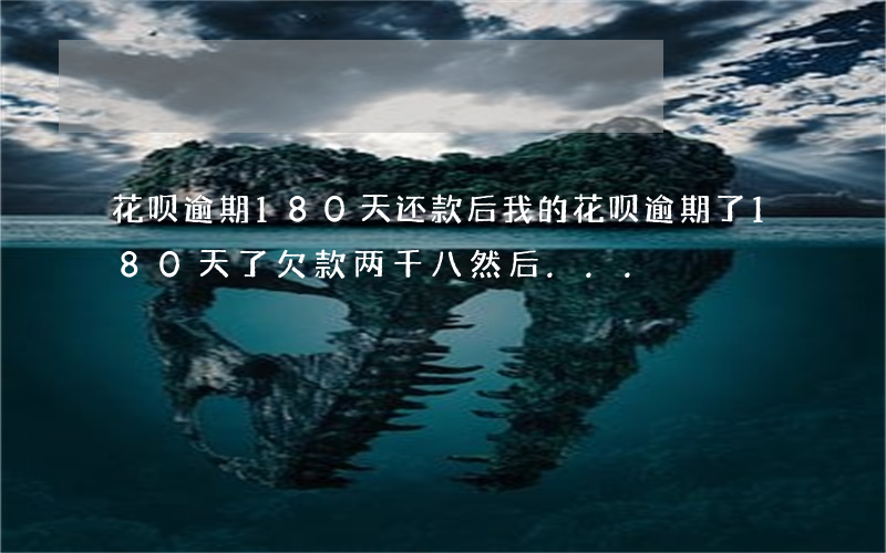 花呗逾期180天还款后(我的花呗逾期了180天了欠款两千八然后...)