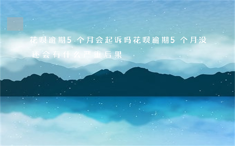 花呗逾期5个月会起诉吗(花呗逾期5个月没还会有什么严重后果)