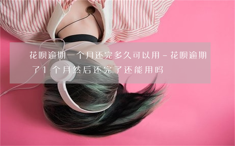 花呗逾期一个月还完多久可以用-花呗逾期了1个月然后还完了还能用吗
