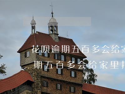 花呗逾期五百多会给家里打电话吗-花呗逾期五百多会给家里打电话吗是真的吗